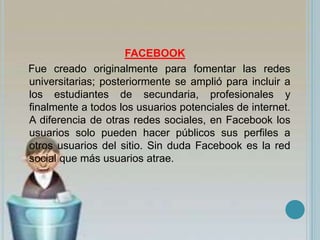 FACEBOOK
Fue creado originalmente para fomentar las redes
universitarias; posteriormente se amplió para incluir a
los estudiantes de secundaria, profesionales y
finalmente a todos los usuarios potenciales de internet.
A diferencia de otras redes sociales, en Facebook los
usuarios solo pueden hacer públicos sus perfiles a
otros usuarios del sitio. Sin duda Facebook es la red
social que más usuarios atrae.
 