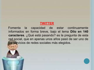 TWITTER
Fomenta la capacidad de estar continuamente
informados en forma breve, bajo el lema Dilo en 140
caracteres. ¿Qué está pasando? es la pregunta de esta
red social, que en apenas unos años pasó de ser uno de
los servicios de redes sociales más elegidos.
 