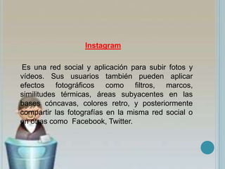 Instagram
Es una red social y aplicación para subir fotos y
vídeos. Sus usuarios también pueden aplicar
efectos fotográficos como filtros, marcos,
similitudes térmicas, áreas subyacentes en las
bases cóncavas, colores retro, y posteriormente
compartir las fotografías en la misma red social o
en otras como Facebook, Twitter.
 