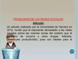 PROBLEMAS DE LAS REDES SOCIALES
Adicción
Un estudio realizado por la Universidad de Harvard en
2012, reveló que el exponerse demasiado a las redes
sociales activa las mismas zonas del cerebro que el
consumo de cocaína y otras drogas. Además,
disminuyes productividad, pues son ideales para el
ocio.
 