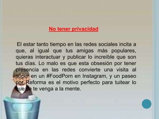 No tener privacidad
El estar tanto tiempo en las redes sociales incita a
que, al igual que tus amigas más populares,
quieras interactuar y publicar lo increíble que son
tus días. Lo malo es que esta obsesión por tener
presencia en las redes convierte una visita al
súper en un #FoodPorn en Instagram, y un paseo
por Reforma es el motivo perfecto para tuitear lo
que se te venga a la mente.
 