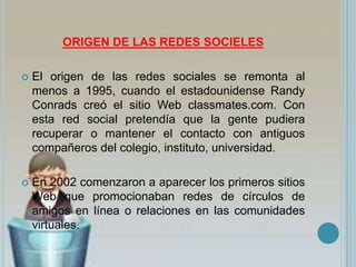 ORIGEN DE LAS REDES SOCIELES
 El origen de las redes sociales se remonta al
menos a 1995, cuando el estadounidense Randy
Conrads creó el sitio Web classmates.com. Con
esta red social pretendía que la gente pudiera
recuperar o mantener el contacto con antiguos
compañeros del colegio, instituto, universidad.
 En 2002 comenzaron a aparecer los primeros sitios
Web que promocionaban redes de círculos de
amigos en línea o relaciones en las comunidades
virtuales.
 