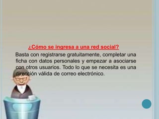 ¿Cómo se ingresa a una red social?
Basta con registrarse gratuitamente, completar una
ficha con datos personales y empezar a asociarse
con otros usuarios. Todo lo que se necesita es una
dirección válida de correo electrónico.
 