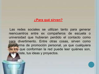 ¿Para qué sirven?
Las redes sociales se utilizan tanto para generar
reencuentros entre ex compañeros de escuela o
universidad que hubieran perdido el contacto como
para divertimento. Entre otras cosas, sirven como
plataforma de promoción personal, ya que cualquiera
de los que conforman la red puede leer quiénes son,
qué hiciste, tus ideas y proyectos.
 