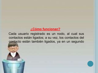 ¿Cómo funcionan?
Cada usuario registrado es un nodo, al cual sus
contactos están ligados; a su vez, los contactos del
contacto están también ligados, ya en un segundo
nivel.
 