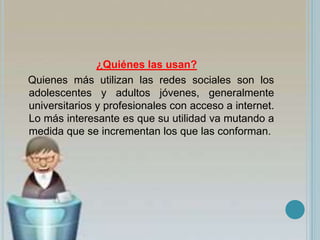 ¿Quiénes las usan?
Quienes más utilizan las redes sociales son los
adolescentes y adultos jóvenes, generalmente
universitarios y profesionales con acceso a internet.
Lo más interesante es que su utilidad va mutando a
medida que se incrementan los que las conforman.
 