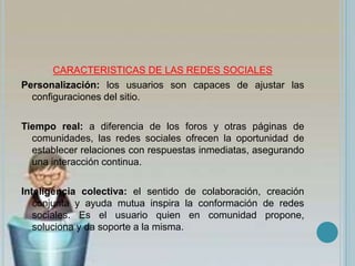CARACTERISTICAS DE LAS REDES SOCIALES
Personalización: los usuarios son capaces de ajustar las
configuraciones del sitio.
Tiempo real: a diferencia de los foros y otras páginas de
comunidades, las redes sociales ofrecen la oportunidad de
establecer relaciones con respuestas inmediatas, asegurando
una interacción continua.
Inteligencia colectiva: el sentido de colaboración, creación
conjunta y ayuda mutua inspira la conformación de redes
sociales. Es el usuario quien en comunidad propone,
soluciona y da soporte a la misma.
 