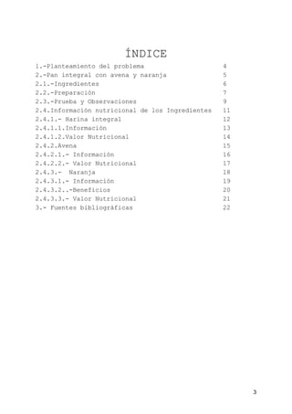 ÍNDICE
1.-Planteamiento del problema 4
2.-Pan integral con avena y naranja 5
2.1.-Ingredientes 6
2.2.-Preparación 7
2.3.-Prueba y Observaciones 9
2.4.Información nutricional de los Ingredientes 11
2.4.1.- Harina integral 12
2.4.1.1.Información 13
2.4.1.2.Valor Nutricional 14
2.4.2.Avena 15
2.4.2.1.- Información 16
2.4.2.2.- Valor Nutricional 17
2.4.3.- Naranja 18
2.4.3.1.- Información 19
2.4.3.2..-Beneficios 20
2.4.3.3.- Valor Nutricional 21
3.- Fuentes bibliográficas 22
3
 
