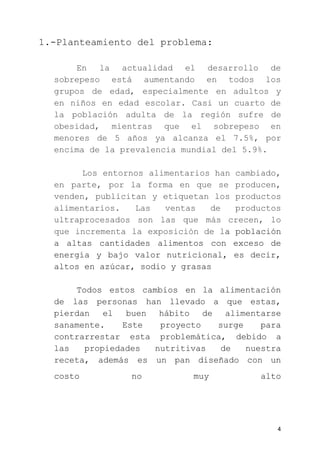 1.-Planteamiento del problema:
En la actualidad el desarrollo de
sobrepeso está aumentando en todos los
grupos de edad, especialmente en adultos y
en niños en edad escolar. Casi un cuarto de
la población adulta de la región sufre de
obesidad, mientras que el sobrepeso en
menores de 5 años ya alcanza el 7.5%, por
encima de la prevalencia mundial del 5.9%.
​Los entornos alimentarios han cambiado,
en parte, por la forma en que se producen,
venden, publicitan y etiquetan los productos
alimentarios. Las ventas de productos
ultraprocesados son las que más crecen, lo
que incrementa la exposición de l​a población
a altas cantidades alimentos con exceso de
energía y bajo valor nutricional, es decir,
altos en azúcar, sodio y grasas
Todos estos cambios en la alimentación
de las personas han llevado a que estas,
pierdan el buen hábito de alimentarse
sanamente. Este proyecto surge para
contrarrestar esta problemática, debido a
las propiedades nutritivas de nuestra
receta, además es un pan diseñado con un
costo no muy alto
4
 