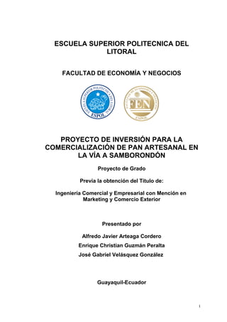 ESCUELA SUPERIOR POLITECNICA DEL
LITORAL
FACULTAD DE ECONOMÍA Y NEGOCIOS
PROYECTO DE INVERSIÓN PARA LA
COMERCIALIZACIÓN DE PAN ARTESANAL EN
LA VÍA A SAMBORONDÓN
Proyecto de Grado
Previa la obtención del Título de:
Ingeniería Comercial y Empresarial con Mención en
Marketing y Comercio Exterior
Presentado por
Alfredo Javier Arteaga Cordero
Enrique Christian Guzmán Peralta
José Gabriel Velásquez González
Guayaquil-Ecuador
I
 