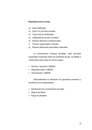 Requisitos para el cargo
a) Sexo indiferente
b) Entre 18 y 25 años de edad
c) Titulo mínimo de Bachiller
d) Capacidad de servicio al cliente
e) Buenas relaciones interpersonales
f) Puntual, responsable y honesto
g) Buenas referencias personales y laborales
La remuneración mensual percibida, valor promedio
proyectado incluyendo todos los beneficios de ley, se detalla a
continuación para cada uno de los cargos:
• Hornero / Ayudante: US$300
• Repartidor/cobro: US$250
• Administrador: US$500
Adicionalmente se ofrecerán los siguientes incentivos y
beneficios a los colaboradores:
• Bonificación por cumplimiento de metas
• Seguro de Salud
• Pago de utilidades
79
 
