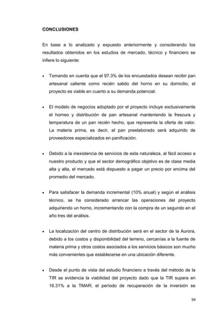 CONCLUSIONES
En base a lo analizado y expuesto anteriormente y considerando los
resultados obtenidos en los estudios de mercado, técnico y financiero se
infiere lo siguiente:
• Tomando en cuenta que el 97.3% de los encuestados desean recibir pan
artesanal caliente como recién salido del horno en su domicilio, el
proyecto es viable en cuanto a su demanda potencial.
• El modelo de negocios adoptado por el proyecto incluye exclusivamente
el horneo y distribución de pan artesanal manteniendo la frescura y
temperatura de un pan recién hecho, que representa la oferta de valor.
La materia prima, es decir, el pan preelaborado será adquirido de
proveedores especializados en panificación.
• Debido a la inexistencia de servicios de esta naturaleza, al fácil acceso a
nuestro producto y que el sector demográfico objetivo es de clase media
alta y alta, el mercado está dispuesto a pagar un precio por encima del
promedio del mercado.
• Para satisfacer la demanda incremental (10% anual) y según el análisis
técnico, se ha considerado arrancar las operaciones del proyecto
adquiriendo un horno, incrementando con la compra de un segundo en el
año tres del análisis.
• La localización del centro de distribución será en el sector de la Aurora,
debido a los costos y disponibilidad del terreno, cercanías a la fuente de
materia prima y otros costos asociados a los servicios básicos son mucho
más convenientes que establecerse en una ubicación diferente.
• Desde el punto de vista del estudio financiero a través del método de la
TIR se evidencia la viabilidad del proyecto dado que la TIR supera en
16.31% a la TMAR; el período de recuperación de la inversión se
94
 