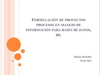 FORMULACIÓN DE PROYECTOS
PROCESOS EN MANEJO DE
INFORMACIÓN PARA BASES DE DATOS,
BD.
Milena Medellín
Paola Max
 