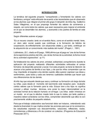 INTRODUCCIÓN
La temática del siguiente proyecto “compartiendo y fomentando los valores con
familiares y amigos” está enfocada de acuerdo a las necesidades que eh observado
en los alumnos que integran el primer año grupo A del jardín de niños Ing. Guillermo
Salas Villagómez, en el que propongo fomentar los valores de convivencia y
respeto, así como todos los valores que sean necesarios para mejorar el ambiente
en el que se desarrollan los alumnos, y acercando a los padres de familia en este
proyecto.
Según diferentes autores el juego:
“Es un recurso creador, tanto en el sentido físico, como en el sentido mental, tiene,
un claro valor social, puesto que contribuye a la formación de hábitos de
cooperación, de enfrentamiento con situaciones vitales y, por tanto, contribuye en
la adquisición de un conocimiento más realista del mundo” (Piaget J. , 1991)
Lublinskaia, (S.f., citado en El juego, 1999) afirma que el juego es “una de las formas
de la experiencia práctica del niño, una de las formas de su actividad, la forma inicial
de su actividad cognoscitiva”. (p.11)
Se fortalecerán los valores de amor, amistad, solidaridad, compañerismo durante la
aplicación del proyecto realizando diferentes actividades enfocadas al campo
formativo de desarrollo personal y social. Con este proyecto se tiene la intención de
acercar a los padres de familia a sus hijos, y de que los niños comprendan que es
muy importante el respetar a los demás cuando ellos quieran expresar sus ideas y
sentimientos, pues todos y cada uno tenemos cualidades distintas que hacen que
nos diferenciemos de los demás.
Al niño hay que educarlo desde que nace y continuar su formación a lo largo de toda
su niñez, pues desde el momento del nacimiento está receptivo para inculcarle
ciertos valores que lo formarán para la vida. Educar bien a los hijos no significa
conocer y utilizar muchas técnicas, sino poner la mejor intencionalidad en la
actividad normal de la relación humana en el hogar. Los niños están inmersos en
un mundo en el que lo afectivo invade todo lo que lo rodea, por tanto padres y
maestros deben conectarse con los niños, comprender claramente que ellos no son
precisamente adultos de pequeña estatura.
Para que el trabajo colaborativo sea funcional debe ser inclusivo, entendiendo esto
desde la diversidad, lo que implica orientar las acciones para que en la convivencia,
los estudiantes expresen sus descubrimientos, soluciones, reflexiones, dudas,
coincidencias y diferencias a fin de construir en colectivo. (Programa de Educación
Preescolar 2011).
4
 