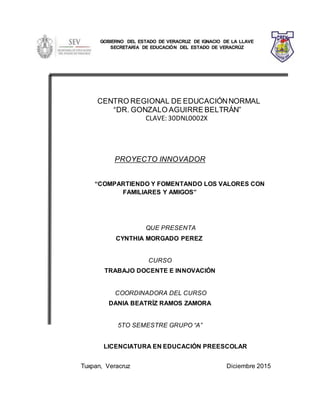 CENTRO REGIONAL DE EDUCACIÓNNORMAL
“DR. GONZALO AGUIRRE BELTRÁN”
CLAVE: 30DNL0002X
PROYECTO INNOVADOR
“COMPARTIENDO Y FOMENTANDO LOS VALORES CON
FAMILIARES Y AMIGOS”
QUE PRESENTA
CYNTHIA MORGADO PEREZ
CURSO
TRABAJO DOCENTE E INNOVACIÓN
COORDINADORA DEL CURSO
DANIA BEATRÍZ RAMOS ZAMORA
5TO SEMESTRE GRUPO “A”
LICENCIATURA EN EDUCACIÓN PREESCOLAR
Tuxpan, Veracruz Diciembre 2015
GOBIERNO DEL ESTADO DE VERACRUZ DE IGNACIO DE LA LLAVE
SECRETARÍA DE EDUCACIÓN DEL ESTADO DE VERACRÚZ
 