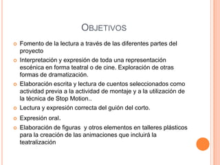OBJETIVOS
   Fomento de la lectura a través de las diferentes partes del
    proyecto
   Interpretación y expresión de toda una representación
    escénica en forma teatral o de cine. Exploración de otras
    formas de dramatización.
   Elaboración escrita y lectura de cuentos seleccionados como
    actividad previa a la actividad de montaje y a la utilización de
    la técnica de Stop Motion..
   Lectura y expresión correcta del guión del corto.
   Expresión oral.
   Elaboración de figuras y otros elementos en talleres plásticos
    para la creación de las animaciones que incluirá la
    teatralización
 
