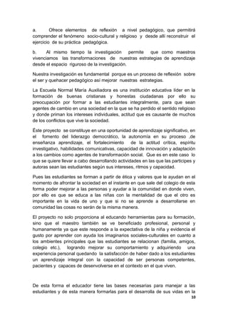 a. Ofrece elementos de reflexión a nivel pedagógico, que permitirá
comprender el fenómeno socio-cultural y religioso y desde allí reconstruir el
ejercicio de su práctica pedagógica.
b. Al mismo tiempo la investigación permite que como maestros
vivenciamos las transformaciones de nuestras estrategias de aprendizaje
desde el espacio riguroso de la investigación.
Nuestra investigación es fundamental porque es un proceso de reflexión sobre
el ser y quehacer pedagógico así mejorar nuestras estrategias.
La Escuela Normal María Auxiliadora es una institución educativa líder en la
formación de buenas cristianas y honestas ciudadanas por ello su
preocupación por formar a las estudiantes integralmente, para que sean
agentes de cambio en una sociedad en la que se ha perdido el sentido religioso
y donde priman los intereses individuales, actitud que es causante de muchos
de los conflictos que vive la sociedad.
Éste proyecto se constituye en una oportunidad de aprendizaje significativo, en
el fomento del liderazgo democrático, la autonomía en su proceso ,de
enseñanza aprendizaje, el fortalecimiento de la actitud crítica, espíritu
investigativo, habilidades comunicativas, capacidad de innovación y adaptación
a los cambios como agentes de transformación social. Que es en este caso lo
que se quiere llevar a cabo desarrollando actividades en las que las participes y
autoras sean las estudiantes según sus intereses, ritmos y capacidad.
Pues las estudiantes se forman a partir de ética y valores que le ayudan en el
momento de afrontar la sociedad en el instante en que sale del colegio de esta
forma poder mejorar a las personas y ayudar a la comunidad en donde viven,
por ello es que se educa a las niñas con la mentalidad de que el otro es
importante en la vida de uno y que si no se aprende a desarrollarse en
comunidad las cosas no serán de la misma manera.
El proyecto no solo proporciona al educando herramientas para su formación,
sino que el maestro también se ve beneficiado profesional, personal y
humanamente ya que este responde a la expectativa de la niña y evidencia el
gusto por aprender con ayuda los imaginarios sociales-culturales en cuanto a
los ambientes principales que las estudiantes se relacionan (familia, amigos,
colegio etc.), logrando mejorar su comportamiento y adquiriendo una
experiencia personal quedando la satisfacción de haber dado a los estudiantes
un aprendizaje integral con la capacidad de ser personas competentes,
pacientes y capaces de desenvolverse en el contexto en el que viven.
De esta forma el educador tiene las bases necesarias para manejar a las
estudiantes y de esta manera formarlas para el desarrolla de sus vidas en la
10
 