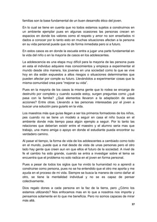 familias son la base fundamental de un buen desarrollo ético del joven.
En lo cual se tiene en cuenta que no todos estamos sujetos a construirnos en
un ambiente ejemplar pues en algunas ocasiones las personas crecen en
espacios en donde los valores como el respeto y amor no son enseñados ni
dados a conocer por lo tanto esto en muchas situaciones afectan a la persona
en su vida personal puede que no de forma inmediata pero si a futuro.
En estos casos es en donde la escuela entra a jugar una parte fundamental en
la vida del niño o en la mayoría de casos en los adolescentes.
La adolescencia es una etapa muy difícil para la mayoria de las persona pues
en esta el individuo adquiere mas conocimientos y empieza a experimentar el
mundo desde otra manera, los jovenes en una sociedad como la que se vive
hoy en dia están expuestos a altos riesgos o situaciones determinantes que
pueden afectar por comple su futuro. Llevándolos a experimentar cosas que la
misma comunidad crea para “mejorar su vida”.
Pues en la mayoria de los casos la misma gente que lo rodea se encarga de
destruirlo por completo y cuando sucede estoy, surgen preguntas como ¿qué
pasa con la familia? ¿Qué elementos llevaron a la adaptación de estas
acciones? Entre otras. Llevando a las personas interesadas por el joven a
buscar una solución para guiarlo en la vida.
Los maestros más que guías llegan a ser los primeros formadores de los niños,
pes cuando no se tiene un modelo a seguir en casa el niño busca en el
ambiente donde más tiempo pasa algún ejemplo a seguir. Por lo tanto las
relaciones que deberían existir entre el maestro y el alumno seria mas que
trabajo, una mano amiga o apoyo en donde el estudiante pueda encontrar su
verdadero camino.
Al pasar el tiempo, la forma de vida de los adolescentes a cambiado como todo
en el mundo, puede que a mal desde de vista de unas personas pero el otro
lado hay gente que creen aun en que ellos el futuro de la sociedad. A nivel de
fe el cambio ha sido grande, cuando se entra a investigar sobre el tema se
encuentra que el problema no solo radica en el joven en forma personal.
Pues a pesar de todos los siglos que ha vivido la humanidad no a aprendi a
construirse como persona, pues no se ha entendido que el otro me aporta y me
ayuda en el proceso de mi vida. Siempre se busca la manera de como dañar al
otro, se tiene la mentalidad individual y no se es capaz de pensar
colectivamente.
Dios regalo dones a cada persona en la faz de la tierra, pero ¿Cómo los
estamos utilizando? Nos enfocamos mas en lo que a nosotros nos importa y
pensamos solamente en lo que me beneficia. Pero no somos capaces de mirar
más allá.
37
 