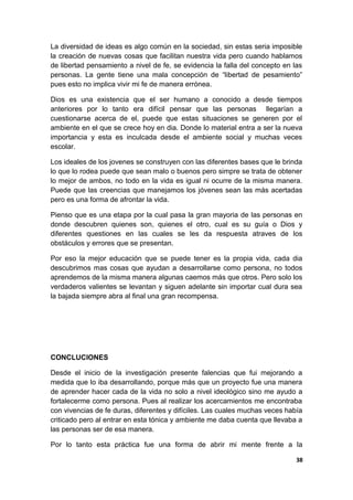 La diversidad de ideas es algo común en la sociedad, sin estas seria imposible
la creación de nuevas cosas que facilitan nuestra vida pero cuando hablamos
de libertad pensamiento a nivel de fe, se evidencia la falla del concepto en las
personas. La gente tiene una mala concepción de “libertad de pesamiento”
pues esto no implica vivir mi fe de manera errónea.
Dios es una existencia que el ser humano a conocido a desde tiempos
anteriores por lo tanto era difícil pensar que las personas llegarían a
cuestionarse acerca de el, puede que estas situaciones se generen por el
ambiente en el que se crece hoy en dia. Donde lo material entra a ser la nueva
importancia y esta es inculcada desde el ambiente social y muchas veces
escolar.
Los ideales de los jovenes se construyen con las diferentes bases que le brinda
lo que lo rodea puede que sean malo o buenos pero simpre se trata de obtener
lo mejor de ambos, no todo en la vida es igual ni ocurre de la misma manera.
Puede que las creencias que manejamos los jóvenes sean las más acertadas
pero es una forma de afrontar la vida.
Pienso que es una etapa por la cual pasa la gran mayoria de las personas en
donde descubren quienes son, quienes el otro, cual es su guía o Dios y
diferentes questiones en las cuales se les da respuesta atraves de los
obstáculos y errores que se presentan.
Por eso la mejor educación que se puede tener es la propia vida, cada dia
descubrimos mas cosas que ayudan a desarrollarse como persona, no todos
aprendemos de la misma manera algunas caemos más que otros. Pero solo los
verdaderos valientes se levantan y siguen adelante sin importar cual dura sea
la bajada siempre abra al final una gran recompensa.
CONCLUCIONES
Desde el inicio de la investigación presente falencias que fui mejorando a
medida que lo iba desarrollando, porque más que un proyecto fue una manera
de aprender hacer cada de la vida no solo a nivel ideológico sino me ayudo a
fortalecerme como persona. Pues al realizar los acercamientos me encontraba
con vivencias de fe duras, diferentes y difíciles. Las cuales muchas veces había
criticado pero al entrar en esta tónica y ambiente me daba cuenta que llevaba a
las personas ser de esa manera.
Por lo tanto esta práctica fue una forma de abrir mi mente frente a la
38
 