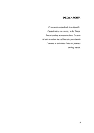 DEDICATORIA
El presente proyecto de investigación
Es dedicado a mi madre y a Sor Diana
Por la ayuda y acompañamiento Durante
Mi vida y realización del Trabajo, permitiendo
Conocer la verdadera Fe en los jóvenes
De hoy en día.
4
 