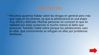 Introducción
• Nosotros quisimos hablar sobre las drogas en general pero más
que nada en los jóvenes, ya que la adolescencia es una etapa
muy difícil y delicada. Muchas personas no conocen lo que en
realidad son estas sustancias ni mucho menos el daño que
provocan. También hable sobre porque los adolescentes caen
en ellas, que comúnmente se refugian en ellas por problemas
familiares.
 