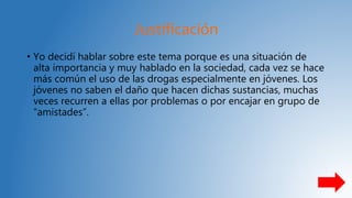 Justificación
• Yo decidí hablar sobre este tema porque es una situación de
alta importancia y muy hablado en la sociedad, cada vez se hace
más común el uso de las drogas especialmente en jóvenes. Los
jóvenes no saben el daño que hacen dichas sustancias, muchas
veces recurren a ellas por problemas o por encajar en grupo de
“amistades”.
 