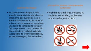 ¿Qué son las drogas?
• Se conoce como drogas a toda
aquella sustancia introducida en el
organismo por cualquier vía de
administración que actúa sobre el
sistema nervioso central y produce
una serie de cambios de carácter
físico o psíquico, o una percepción
diferente de la realidad, además
susceptible de crear dependencia,
ya sea psicológica, física o ambas.
¿Por qué los jóvenes consumen estas
sustancias?
• Problemas familiares, influencias
sociales, curiosidad, problemas
emocionales, entre otros.
 
