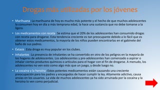 Drogas más utilizadas por los jóvenes
• Marihuana: La marihuana de hoy es mucho más potente y el hecho de que muchos adolescentes
la consumen hoy en día a más temprana edad, la hace una sustancia que no debe tomarse a la
ligera.
• Los medicamentos con receta: Se estima que el 20% de los adolescentes han consumido drogas
con receta para drogarse. Esta tendencia creciente es tan preocupante debido a lo fácil que es
obtener estos medicamentos, la mayoría de los niños pueden encontrarlas en el gabinete del
baño de sus padres.
• Éxtasis: Esta droga es muy popular en los clubes.
• Inhalantes: La presencia de inhalantes se ha convertido en otro de los peligros en la mayoría de
los hogares de adolescentes. Los adolescentes y pre-adolescentes han comenzado a aspirar o
inhalar ciertos productos químicos o artículos para el hogar con el fin de drogarse. A menudo, los
adolescentes no ven esto como algo más que un juego, y desde luego no.
• La cocaína y la heroína: Estos potentes medicamentos están causando una creciente
preocupación para los padres y encargados de hacer cumplir la ley. Altamente adictivo, causa
ansias en los usuarios. La vida de muchos adolescentes ya ha sido arruinada por la cocaína y la
heroína lo ven como perjudicial.
 