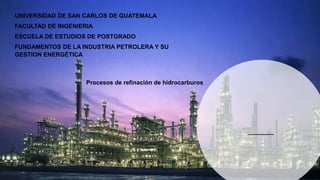 UNIVERSIDAD DE SAN CARLOS DE GUATEMALA
FACULTAD DE INGENIERIA
ESCUELA DE ESTUDIOS DE POSTGRADO
FUNDAMENTOS DE LA INDUSTRIA PETROLERA Y SU
GESTION ENERGÉTICA
Procesos de refinación de hidrocarburos
 