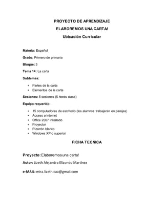 PROYECTO DE APRENDIZAJE
ELABOREMOS UNA CARTA!
Ubicación Curricular
Materia: Español
Grado: Primero de primaria
Bloque: 3
Tema 14: La carta
Subtemas:
 Partes de la carta
 Elementos de la carta
Sesiones: 5 sesiones (5-horas clase)
Equipo requerido:
 15 computadoras de escritorio (los alumnos trabajaran en parejas)
 Acceso a internet
 Office 2007 instalado
 Proyector
 Pizarrón blanco
 Windows XP o superior
FICHA TECNICA
Proyecto:Elaboremosuna carta!
Autor: Lizeth Alejandra Elizondo Martínez
e-MAIL: miss.lizeth.caa@gmail.com
 