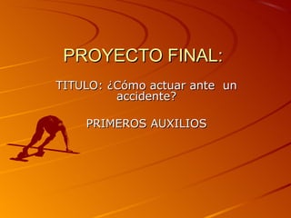 PROYECTO FINAL:
TITULO: ¿Cómo actuar ante un
         accidente?

    PRIMEROS AUXILIOS
 