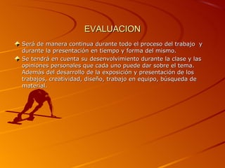 EVALUACION
Será de manera continua durante todo el proceso del trabajo y
durante la presentación en tiempo y forma del mismo.
Se tendrá en cuenta su desenvolvimiento durante la clase y las
opiniones personales que cada uno puede dar sobre el tema.
Además del desarrollo de la exposición y presentación de los
trabajos, creatividad, diseño, trabajo en equipo, búsqueda de
material.
 
