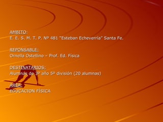 AMBITO:
E. E. S. M. T. P. Nº 481 “Esteban Echeverría” Santa Fe.

REPONSABLE:
Ornella Ostellino – Prof. Ed. Física

DESTINATARIOS:
Alumnas de 3º año 5º división (20 alumnas)

AREA:
EDUCACION FÍSICA
 
