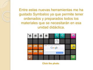Entre estas nuevas herramientas me ha 
gustado Symbaloo ya que permite tener 
ordenados y preparados todos los 
materiales que se necesitarán en esa 
unidad didáctica. 
Click the photo 
 