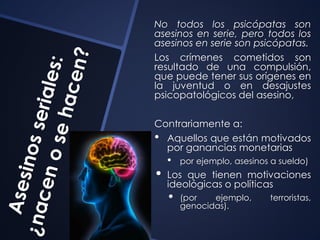 No todos los psicópatas son 
asesinos en serie, pero todos los 
asesinos en serie son psicópatas. 
Los crímenes cometidos son 
resultado de una compulsión, 
que puede tener sus orígenes en 
la juventud o en desajustes 
psicopatológicos del asesino, 
Contrariamente a: 
• Aquellos que están motivados 
por ganancias monetarias 
• por ejemplo, asesinos a sueldo) 
• Los que tienen motivaciones 
ideológicas o políticas 
• (por ejemplo, terroristas, 
genocidas). 
 