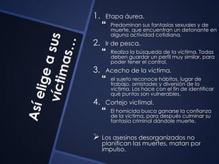 1. Etapa áurea. 
 Predominan sus fantasías sexuales y de 
muerte, que encuentran un detonante en 
alguna actividad cotidiana. 
2. Ir de pesca. 
 Realiza la búsqueda de la víctima. Todas 
deben guardar un perfil muy similar, para 
poder tener el control. 
3. Acecho de la víctima. 
 el sujeto reconoce hábitos, lugar de 
trabajo, amistades y diversión de la 
víctima. Los hace con el fin de identificar 
qué puntos son vulnerables. 
4. Cortejo victimal. 
 El homicida busca ganarse la confianza 
de la víctima, para después culminar su 
fantasía criminal dándole muerte. 
 Los asesinos desorganizados no 
planifican las muertes, matan por 
impulso. 
 