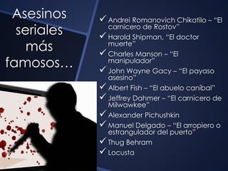 Asesinos 
seriales 
más 
famosos… 
 Andrei Romanovich Chikatilo – “El 
carnicero de Rostov” 
 Harold Shipman, “El doctor 
muerte” 
 Charles Manson – “El 
manipulador” 
 John Wayne Gacy – “El payaso 
asesino” 
 Albert Fish – “El abuelo caníbal” 
 Jeffrey Dahmer – “El carnicero de 
Milwawkee” 
 Alexander Pichushkin 
 Manuel Delgado – “El arropiero o 
estrangulador del puerto” 
 Thug Behram 
 Locusta 
 