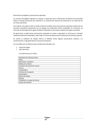 Página
10
Desarrollos tecnológicos y precauciones especiales
Los avances tecnológicos logrados en equipos y maquinaria para la fabricación de jabones han permitido
reducir el tiempo del proceso que redunda en un aumento del volumen de producción y una reducción de
los costos operativos.
Con relación a los efectos sobre el medio ambiente se deben tomar precauciones especiales respecto de las
emisiones atmosféricas generadas por los equipos de combustión interna empleados en el proceso, así
como por las descargas de las aguas residuales industriales a los cuerpos receptores de aguas nacionales.
De igual forma se debe tomar precauciones especiales en cuanto a seguridad, en virtud que se manejan
materiales altamente inflamables, sobre todo en el área de almacenes de materias primas (aceites y grasas).
En cuanto al ambiente de trabajo interno se deberán tomar algunas precauciones relativas a la
contaminación y ruido generado por el proceso productivo.
Los inmuebles que se utilizaron para la elaboración del jabon son:
 mesas de trabajo
 sillas ejecutivas
La maquinaria que se utiliza:
Depósitos de materias primas
Pailas
Mezcladora o batidora
Moldes de enfriado
Cortadora de operación manual
Prensa
Troqueladora
Vehículo de transporte
Empacadora
Mesas de trabajo
Báscula
• Mobiliario y equipo de oficina
Equipo de cómputo
 