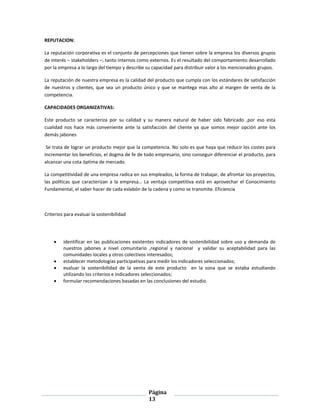 Página
13
REPUTACION:
La reputación corporativa es el conjunto de percepciones que tienen sobre la empresa los diversos grupos
de interés – stakeholders –, tanto internos como externos. Es el resultado del comportamiento desarrollado
por la empresa a lo largo del tiempo y describe su capacidad para distribuir valor a los mencionados grupos.
La reputación de nuestra empresa es la calidad del producto que cumpla con los estándares de satisfacción
de nuestros y clientes, que sea un producto único y que se mantega mas alto al margen de venta de la
competencia.
CAPACIDADES ORGANIZATIVAS:
Este producto se caracteriza por su calidad y su manera natural de haber sido fabricado ,por eso esta
cualidad nos hace más conveniente ante la satisfacción del cliente ya que somos mejor opción ante los
demás jabones
Se trata de lograr un producto mejor que la competencia. No solo es que haya que reducir los costes para
incrementar los beneficios, el dogma de fe de todo empresario, sino conseguir diferenciar el producto, para
alcanzar una cota óptima de mercado.
La competitividad de una empresa radica en sus empleados, la forma de trabajar, de afrontar los proyectos,
las políticas que caracterizan a la empresa… La ventaja competitiva está en aprovechar el Conocimiento
Fundamental, el saber hacer de cada eslabón de la cadena y como se transmite. Eficiencia
Criterios para evaluar la sostenibilidad
 identificar en las publicaciones existentes indicadores de sostenibilidad sobre uso y demanda de
nuestros jabones a nivel comunitario ,regional y nacional y validar su aceptabilidad para las
comunidades locales y otros colectivos interesados;
 establecer metodologías participativas para medir los indicadores seleccionados;
 evaluar la sostenibilidad de la venta de este producto en la zona que se estaba estudiando
utilizando los criterios e indicadores seleccionados;
 formular recomendaciones basadas en las conclusiones del estudio.
 