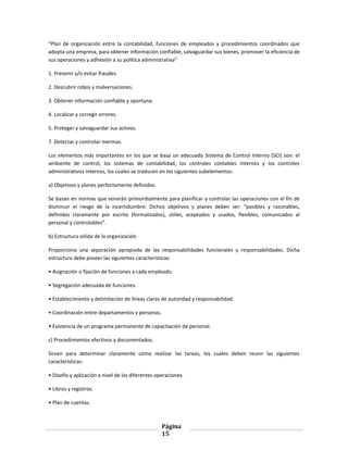 Página
15
“Plan de organización entre la contabilidad, funciones de empleados y procedimientos coordinados que
adopta una empresa, para obtener información confiable, salvaguardar sus bienes, promover la eficiencia de
sus operaciones y adhesión a su política administrativa”
1. Prevenir y/o evitar fraudes.
2. Descubrir robos y malversaciones.
3. Obtener información confiable y oportuna.
4. Localizar y corregir errores.
5. Proteger y salvaguardar sus activos.
7. Detectar y controlar mermas.
Los elementos más importantes en los que se basa un adecuado Sistema de Control Interno (SCI) son: el
ambiente de control, los sistemas de contabilidad, los controles contables internos y los controles
administrativos internos, los cuales se traducen en los siguientes subelementos:
a) Objetivos y planes perfectamente definidos.
Se basan en normas que servirán primordialmente para planificar y controlar las operaciones con el fin de
disminuir el riesgo de la incertidumbre. Dichos objetivos y planes deben ser: “posibles y razonables,
definidos claramente por escrito (formalizados), útiles, aceptados y usados, flexibles, comunicados al
personal y controlables”.
b) Estructura sólida de la organización.
Proporciona una separación apropiada de las responsabilidades funcionales y responsabilidades. Dicha
estructura debe poseer las siguientes características:
• Asignación o fijación de funciones a cada empleado.
• Segregación adecuada de funciones.
• Establecimiento y delimitación de líneas claras de autoridad y responsabilidad.
• Coordinación entre departamentos y personas.
• Existencia de un programa permanente de capacitación de personal.
c) Procedimientos efectivos y documentados.
Sirven para determinar claramente cómo realizar las tareas, los cuales deben reunir las siguientes
características:
• Diseño y aplicación a nivel de las diferentes operaciones.
• Libros y registros.
• Plan de cuentas.
 