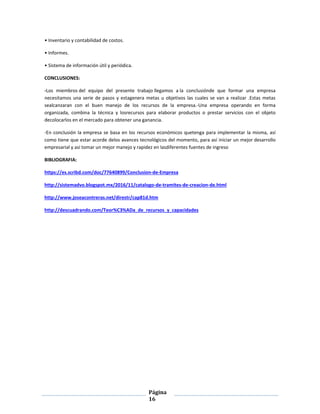 Página
16
• Inventario y contabilidad de costos.
• Informes.
• Sistema de información útil y periódica.
CONCLUSIONES:
-Los miembros del equipo del presente trabajo llegamos a la conclusiónde que formar una empresa
necesitamos una serie de pasos y estagenera metas u objetivos las cuales se van a realizar .Estas metas
sealcanzaran con el buen manejo de los recursos de la empresa.-Una empresa operando en forma
organizada, combina la técnica y losrecursos para elaborar productos o prestar servicios con el objeto
decolocarlos en el mercado para obtener una ganancia.
-En conclusión la empresa se basa en los recursos económicos quetenga para implementar la misma, así
como tiene que estar acorde delos avances tecnológicos del momento, para así iniciar un mejor desarrollo
empresarial y así tomar un mejor manejo y rapidez en lasdiferentes fuentes de ingreso
BIBLIOGRAFIA:
https://es.scribd.com/doc/77640899/Conclusion-de-Empresa
http://sistemadvo.blogspot.mx/2016/11/catalogo-de-tramites-de-creacion-de.html
http://www.joseacontreras.net/direstr/cap81d.htm
http://descuadrando.com/Teor%C3%ADa_de_recursos_y_capacidades
 