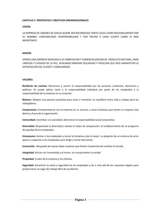Página 3
CAPITULO 1. PROPOSITOS Y OBJETIVOS ORGANIZACIONALES
VISION:
LA EMPRESA DE JABONES DE SAVILA QUIERE SER RECONOCIDA TANTO LOCAL COMO NACIONALMENTE POR
SU NOMBRE, CONFIABILIDAD, RESPONSABILIDAD Y POR TRATAR A CADA CLIENTE COMO EL MAS
IMPORTANTE.
MISION:
SOMOS UNA EMPRESA DEDICADA A LA FABRICACION Y COMERCIALIZACION DE PRODUCTO NATURAL, PARA
LIMPIEZA Y CUIDADO DE LA PIEL, BUSCANDO BRINDAR SEGURIDAD Y FRESCURA QUE NOS GARANTICEN LA
SATISFACCION DEL CLIENTE Y CONSUMIDOR.
VALORES:
Rendición de cuentas: Reconocer y asumir la responsabilidad por las acciones, productos, decisiones y
políticas. Se puede aplicar tanto a la responsabilidad individual por parte de los empleados y la
responsabilidad de la empresa en su conjunto.
Balance: Adoptar una postura proactiva para crear y mantener un equilibrio entre vida y trabajo para los
trabajadores.
Compromiso: Comprometerse con la empresa en su servicio, y otras iniciativas que tienen un impacto vive
dentro y fuera de la organización.
Comunidad: Contribuir a la sociedad y demostrar la responsabilidad social corporativa.
Diversidad: Respetando la diversidad y dando lo mejor de composición. El establecimiento de un programa
de equidad de los empleados.
Entusiasmo: Animar a los empleados a tomar la iniciativa y dar el mejor. La adopción de un entorno de error
abarca a capacitar a los empleados para dirigir y tomar decisiones.
Innovación: Búsqueda de nuevas ideas creativas que tienen el potencial de cambiar el mundo.
Integridad: Actuar con honestidad y el honor, sin comprometer la verdad
Propiedad: Cuidar de la empresa y los clientes.
Seguridad: Garantizar la salud y seguridad de los empleados y de ir más allá de los requisitos legales para
proporcionar un lugar de trabajo libre de accidentes
 