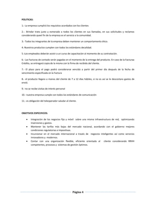 Página 4
POLITICAS:
1.- La empresa cumplirá los requisitos acordados con los clientes
2.-. Brindar trato justo y esmerado a todos los clientes en sus llamadas, en sus solicitudes y reclamos
considerando queel fin de la empresa es el servicio a la comunidad.
3.- Todos los integrantes de la empresa deben mantener un comportamiento ético.
4.-Nuestros productos cumplen con todos los estándares decalidad.
5.-Los empleados deberán asistir a un curso de capacitación al momento de su contratación.
6.- Las Facturas de contado serán pagadas en el momento de la entrega del producto. En caso de la Facturaa
Crédito, se entregará copia de la misma con la firma de recibido del cliente.
7.- El plazo para el pago podrá considerarse vencido a partir del primer día después de la fecha de
vencimiento especificada en la Factura
8.- el producto llegara a manos del cliente de 7 a 12 días hábiles, si no es así se le descontara gastos de
envió.
9.- no se recibe visitas de interés personal
10.- nuestra empresa cumple con todos los estándares de comunicación
11.- es obligación del teleoperador saludar al cliente.
OBJETIVOS ESPECIFICOS:
 Integración de los negocios fijo y móvil sobre una misma infraestructura de red, optimizando
inversiones y gastos.
 Mantener las tarifas más bajas del mercado nacional, acordando con el gobierno mejores
condiciones regulatorias e impositivas.
 Incursionar en el mercado internacional a través de negocios inteligentes así como servicios
innovadores y modernos.
 Contar con una organización flexible, eficiente orientada al cliente considerando RRHH
competentes, procesos y sistemas de gestión óptimos.
 