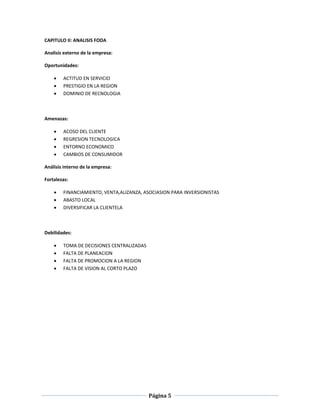 Página 5
CAPITULO II: ANALISIS FODA
Analisis externo de la empresa:
Oportunidades:
 ACTITUD EN SERVICIO
 PRESTIGIO EN LA REGION
 DOMINIO DE RECNOLOGIA
Amenazas:
 ACOSO DEL CLIENTE
 REGRESION TECNOLOGICA
 ENTORNO ECONOMICO
 CAMBIOS DE CONSUMIDOR
Análisis interno de la empresa:
Fortalezas:
 FINANCIAMIENTO, VENTA,ALIZANZA, ASOCIASION PARA INVERSIONISTAS
 ABASTO LOCAL
 DIVERSIFICAR LA CLIENTELA
Debilidades:
 TOMA DE DECISIONES CENTRALIZADAS
 FALTA DE PLANEACION
 FALTA DE PROMOCION A LA REGION
 FALTA DE VISION AL CORTO PLAZO
 
