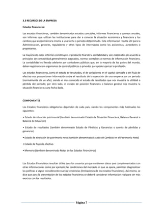 Página 7
3.3 RECURSOS DE LA EMPRESA
Estados financieros:
Los estados financieros, también denominados estados contables, informes financieros o cuentas anuales,
son informes que utilizan las instituciones para dar a conocer la situación económica y financiera y los
cambios que experimenta la misma a una fecha o periodo determinado. Esta información resulta útil para la
Administración, gestores, reguladores y otros tipos de interesados como los accionistas, acreedores o
propietarios.
La mayoría de estos informes constituyen el producto final de la contabilidad y son elaborados de acuerdo a
principios de contabilidad generalmente aceptados, normas contables o normas de información financiera.
La contabilidad es llevada adelante por contadores públicos que, en la mayoría de los países del mundo,
deben registrarse en organismos de control públicos o privados para poder ejercer la profesión.
Los estados financieros, como el estado de resultados, el de variaciones en el capital contable o del flujo de
efectivo nos proporcionan información sobre el resultado de la operación de una empresa por un periodo
(normalmente de un año), siendo el más conocido el estado de resultados que nos muestra la utilidad o
pérdida del periodo; por otro lado, el estado de posición financiera o balance general nos muestra la
situación financiera a una fecha dada.
COMPONENTES
Los Estados financieros obligatorios dependen de cada país, siendo los componentes más habituales los
siguientes:
• Estado de situación patrimonial (también denominado Estado de Situación Financiera, Balance General o
Balance de Situación)
• Estado de resultados (también denominado Estado de Pérdidas y Ganancias o cuenta de pérdidas y
ganancias)
• Estado de evolución de patrimonio neto (también denominado Estado de Cambios en el Patrimonio Neto)
• Estado de flujo de efectivo
• Memoria (también denominado Notas de los Estados Financieros)
Los Estados Financieros resultan útiles para los usuarios ya que contienen datos que complementados con
otras informaciones como por ejemplo; las condiciones del mercado en que se opera, permiten diagnosticar
las políticas a seguir considerando nuevas tendencias (limitaciones de los estados financieros). Así mismo, se
dice que para la presentación de los estados financieros se deberá considerar información real para ser más
exactos con los resultados.
 