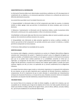 Página 8
CARACTERÍSTICAS DE LA INFORMACIÓN
La información financiera debe reunir determinadas características cualitativas con el fin de proporcionar el
cumplimiento de sus objetivos y, en consecuencia garantizar la eficacia en su utilización por parte de sus
diferentes destinatarios (usuarios).
Las características que deben reunir los estados financieros son:
1. Comprensibilidad: la información debe ser de fácil comprensión para todos los usuarios, no obstante
también se deben agregar notas que permitan el entendimiento de temas complejos, para la toma de
decisiones.
2. Relevancia / sistematización: la información será de importancia relativa, cuando al presentarse dicha
información y omitirse por error, puede perjudicar e influir en las decisiones tomadas.
3.Confiabilidad: la información debe estar libre de errores materiales, debe ser neutral y prudente, para que
pueda ser útil y transmita la confianza necesaria a los usuarios.
4. Comparabilidad: esta información se debe presentar siguiendo las normas y políticas contables, de
manera que permita la fácil comparación con periodos anteriores para conocer la tendencia, y también
permitirá la comparación con otras empresas.
5. Pertinencia: Debe satisfacer las necesidades de los usuarios
ASPECTOS LEGALES
Las empresas están obligadas a presentar anualmente sus cuentas en el Registro Mercantil(una diligencia
conocida como "presentación de cuentas" o "depósito de cuentas"), junto a la obligación de legalizar sus
registros contables. La finalidad de estos trámites es la de registrar y precintar la información de la empresa
para que no se puedan hacer cambios posteriores en su contabilidad, convertida en oficial por un
registrador. La consignación de estos datos en un registro públicamente accesible ayuda a proyectar una
imagen fiel del patrimonio y situación de la empresa ante cualquier agente público o privado que quiera
mantener negocios con ella, así como a la supervisión de su correcto cumplimiento de las obligaciones
tributarias.
Los estados financieros básicos siguen siendo un instrumento importante en la evaluación del rendimiento
de una empresa, ya que son parte importante para la aplicación de fórmulas financieras, estadísticas y
comparaciones. De ahí la importancia de que no estén alterados ni contaminados por interpretaciones
ventajosas de situaciones financieras o, en el peor de los casos, falseados consciente mente con el propósito
de presentar una situación irreal del rendimiento y situación financiera de una empresa.
RECURSOS FISICOS :
Los recursos físicos de las empresas son todos los bienes tangibles, en poder de la empresa, que son
susceptibles de ser utilizados para el logro de los objetivos de la misma. Son todos aquellos elementos que
existen para facilitar el trabajo, además de los lugares físicos, como la oficina, edificios, consultas médicas,
etc., que son para establecerse en una dirección determinada
 