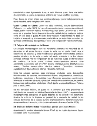 característico sabor ligeramente ácido, al estar frío este queso tiene una textura
desmoronable, al estar a temperatura ambiente se vuelve untable y cremoso.
Feta: Queso de origen griego que significa rebanada, hecho tradicionalmente de
leche de cabra, tiene un ligero sabor salado.
Queso Curado de Cabra: Queso de pasta semidura, textura desmoronable.
Elaborado con leche 100% de cabra fresca pasteurizada, maduración mínima 6
meses, sabor suave con notas a mantequilla (Carol, 2011). La calidad de la leche
cruda es el principal factor determinante en la calidad de los productos lácteos,
como en este caso el queso. No debe tener residuos ni sedimentos; no debe ser
insípida ni tener color y olor anormales; contenido de bacterias bajo; no sustancias
químicas (antibióticos y detergentes), y tener una composición y acidez normales.
2.7 Peligros Microbiológicos del Queso
Los peligros microbiológicos son un importante problema de inocuidad de los
alimentos en el sector lechero porque la leche es un medio ideal para el
crecimiento de bacterias y otros microbios que provocan enfermedades. Estos se
pueden introducir en la leche a partir del medio ambiente o de los mismos
animales lecheros y la descomposición de los nutrientes puede afectar la calidad
del producto. La leche puede contener microorganismos nocivos como
Salmonella, Escherichia coli O157:H7, Listeria monocytogenes, Staphylococcus
aureus, Yersinia enterocolitica, Bacillus cereus, Clostridium botulinum,
Mycobacterium bovis, Brucella abortus y Brucella melitensis.
Entre los peligros químicos cabe mencionar productos como detergentes,
desinfectantes de pezones, desinfectantes lácteos, antiparasitarios, antibióticos,
herbicidas, plaguicidas y funguicidas. Las infecciones zoonóticas comúnmente
asociadas al consumo de leche y productos lácteos son la tuberculosis, brucelosis,
leptospirosis, salmonelosis y listeriosis (FAO, Leche y productos lácteos: Peligros
para la salud, 2006).
De los derivados lácteos, el queso es el alimento que más problemas de
toxiinfecciones presenta en México (Secretaría de Salud, 2007). La presencia de
microorganismos patógenos en queso depende de la calidad y del tratamiento
térmico de la leche, la limpieza en general de la quesería, la calidad de los
cultivos, del manejo de la cuajada durante el procesamiento, de la temperatura de
almacenamiento, transporte y distribución del queso (Romero-Castilla, 2009).
2.8 Brotes de Enfermedades Transmitidas por los Quesos en México
A continuación se citan algunos brotes de ETAS, en los cuales los quesos fueron
señalados como responsables:
 