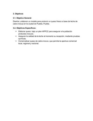 3. Objetivos
3.1. Objetivo General:
Diseñar y elaborar un modelo para producir un queso fresco a base de leche de
cabra inocua en la ciudad de Puebla, Puebla.
3.2. Objetivos Específicos:
 Elaborar queso bajo un plan APPCC para asegurar a la población
productos inocuos.
 Asegurar la calidad de la leche al momento su recepción, mediante pruebas
químicas.
 Comercializar queso de cabra inocuo, que permita la apertura comercial
local, regional y nacional.
 