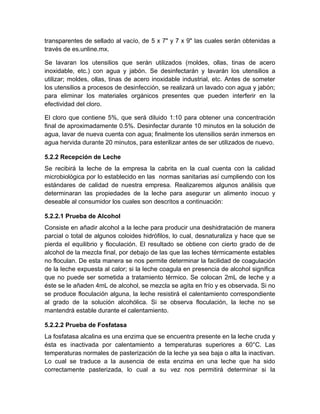 transparentes de sellado al vacío, de 5 x 7" y 7 x 9" las cuales serán obtenidas a
través de es.unline.mx.
Se lavaran los utensilios que serán utilizados (moldes, ollas, tinas de acero
inoxidable, etc.) con agua y jabón. Se desinfectarán y lavarán los utensilios a
utilizar; moldes, ollas, tinas de acero inoxidable industrial, etc. Antes de someter
los utensilios a procesos de desinfección, se realizará un lavado con agua y jabón;
para eliminar los materiales orgánicos presentes que pueden interferir en la
efectividad del cloro.
El cloro que contiene 5%, que será diluido 1:10 para obtener una concentración
final de aproximadamente 0.5%. Desinfectar durante 10 minutos en la solución de
agua, lavar de nueva cuenta con agua; finalmente los utensilios serán inmersos en
agua hervida durante 20 minutos, para esterilizar antes de ser utilizados de nuevo.
5.2.2 Recepción de Leche
Se recibirá la leche de la empresa la cabrita en la cual cuenta con la calidad
microbiológica por lo establecido en las normas sanitarias así cumpliendo con los
estándares de calidad de nuestra empresa. Realizaremos algunos análisis que
determinaran las propiedades de la leche para asegurar un alimento inocuo y
deseable al consumidor los cuales son descritos a continuación:
5.2.2.1 Prueba de Alcohol
Consiste en añadir alcohol a la leche para producir una deshidratación de manera
parcial o total de algunos coloides hidrófilos, lo cual, desnaturaliza y hace que se
pierda el equilibrio y floculación. El resultado se obtiene con cierto grado de de
alcohol de la mezcla final, por debajo de las que las leches térmicamente estables
no floculan. De esta manera se nos permite determinar la facilidad de coagulación
de la leche expuesta al calor; si la leche coagula en presencia de alcohol significa
que no puede ser sometida a tratamiento térmico. Se colocan 2mL de leche y a
éste se le añaden 4mL de alcohol, se mezcla se agita en frío y es observada. Si no
se produce floculación alguna, la leche resistirá el calentamiento correspondiente
al grado de la solución alcohólica. Si se observa floculación, la leche no se
mantendrá estable durante el calentamiento.
5.2.2.2 Prueba de Fosfatasa
La fosfatasa alcalina es una enzima que se encuentra presente en la leche cruda y
ésta es inactivada por calentamiento a temperaturas superiores a 60°C. Las
temperaturas normales de pasterización de la leche ya sea baja o alta la inactivan.
Lo cual se traduce a la ausencia de esta enzima en una leche que ha sido
correctamente pasterizada, lo cual a su vez nos permitirá determinar si la
 