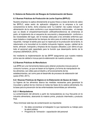 6. Sistema de Reducción de Riesgos de Contaminación del Queso
6.1 Buenas Prácticas de Producción de Leche Caprina (BPPLC)
Nuestra empresa no aplica directamente al queso fresco a base de leche de cabra
las BPPLC, estas serán de aplicación obligatoria en la empresa a la cual
compraremos la leche, dicha empresa será “La Cabrita”; las cuales incluyen: la
alimentación de la cabra conforme a sus requerimientos nutricionales, el manejo
que va desde el empadre/inseminación artificial/transferencia de embriones al
parto, el implemento de un esquema de vacunación y desparasitación conforme a
las necesidades del lugar, dar el manejo adecuado a los animales enfermos que
sean tratados e implementar los tiempos de retiro para el ordeño de leche que sea
requerido, manejar el estrés para que no repercuta en la producción de la leche, lo
relacionado a la inocuidad en la ordeña incluyendo higiene, equipo, calidad de la
leche, almacén, transporte y limpieza de los equipos utilizados y por último el que
todo el personal esté capacitado para la función que desempeñe dentro de la
empresa (SENASICA, 2014).
Así mediante la implementación de las BPPP aseguramos que nuestra materia
prima sea de calidad e inocua para la elaboración de nuestro producto.
6.2 Buenas Prácticas de Manufactura
Las BPM son una herramienta básica para obtener productos inocuos para el
consumo humano, ya que se basan en la higiene y la forma de manipulación de
los alimentos; son útiles para el diseño y el funcionamiento de los
establecimientos, así como para el desarrollo de procesos de elaboración del
queso (FAO, 2011).
6.2.1 Buenas Prácticas de Higiene en la Elaboración de Queso de Cabra
La higiene de los alimentos abarca las medidas necesarias para garantizar la
inocuidad y aptitud de los mismos en todas las fases de la cadena alimentaria. Es
la base para la prevención de las enfermedades transmitidas por alimentos.
6.2.1.1 Manipuladores
La contaminación del alimento a partir de manipuladores es muy frecuente en la
industria alimentaria, abarcando la materia prima, producto intermedio y producto
final.
Para minimizar este tipo de contaminación es importante:
 Se debe concientizar al trabajador lo que representa su trabajo para
la salud pública.
 Programa de formación - capacitación del personal
 